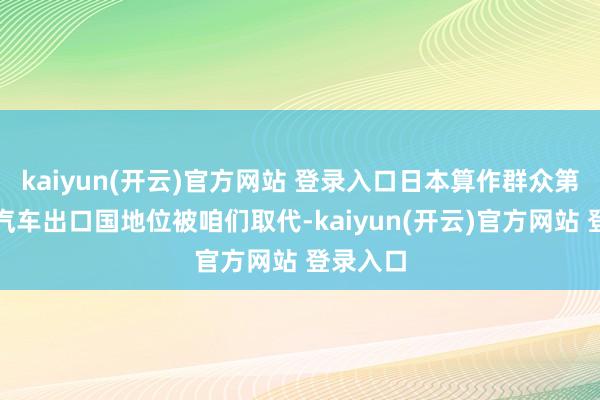 kaiyun(开云)官方网站 登录入口日本算作群众第一大的汽车出口国地位被咱们取代-kaiyun(开云)官方网站 登录入口