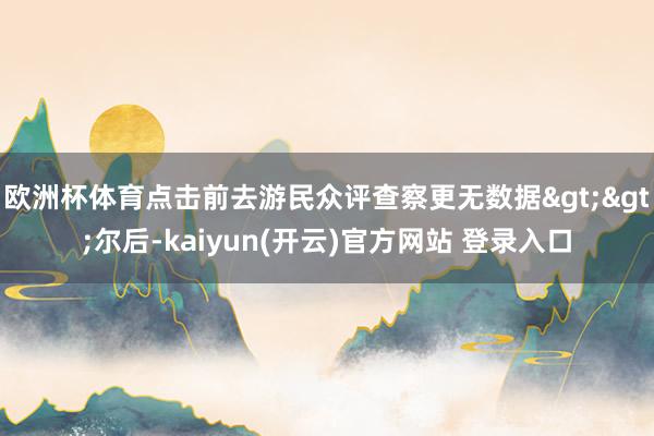 欧洲杯体育点击前去游民众评查察更无数据>>尔后-kaiyun(开云)官方网站 登录入口