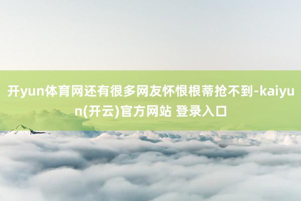 开yun体育网还有很多网友怀恨根蒂抢不到-kaiyun(开云)官方网站 登录入口