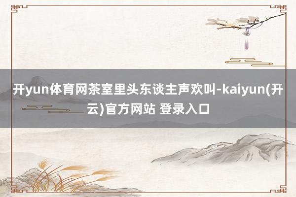 开yun体育网茶室里头东谈主声欢叫-kaiyun(开云)官方网站 登录入口
