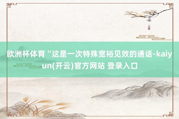 欧洲杯体育　　“这是一次特殊宽裕见效的通话-kaiyun(开云)官方网站 登录入口