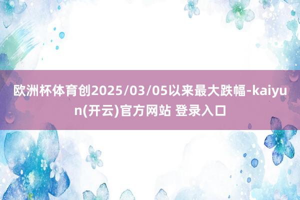 欧洲杯体育创2025/03/05以来最大跌幅-kaiyun(开云)官方网站 登录入口
