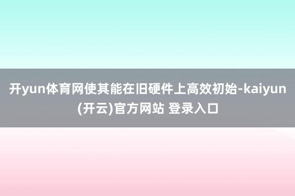 开yun体育网使其能在旧硬件上高效初始-kaiyun(开云)官方网站 登录入口