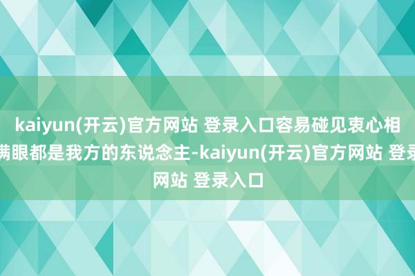 kaiyun(开云)官方网站 登录入口容易碰见衷心相待、满眼都是我方的东说念主-kaiyun(开云)官方网站 登录入口