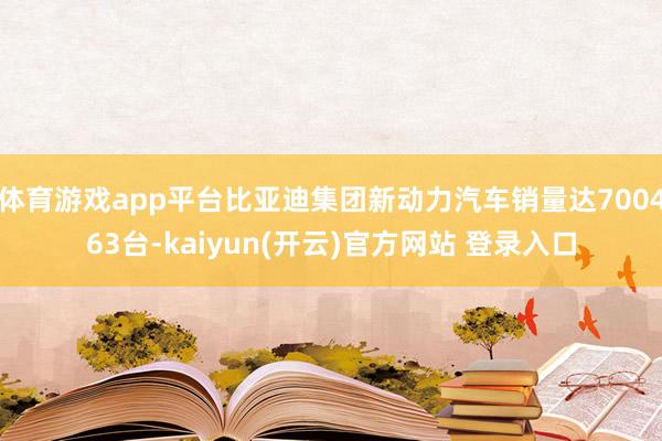 体育游戏app平台比亚迪集团新动力汽车销量达700463台-kaiyun(开云)官方网站 登录入口