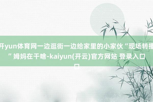 开yun体育网一边逛街一边给家里的小家伙“现场转播”姆妈在干啥-kaiyun(开云)官方网站 登录入口