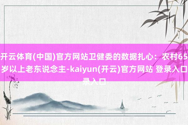 开云体育(中国)官方网站卫健委的数据扎心：农村65岁以上老东说念主-kaiyun(开云)官方网站 登录入口