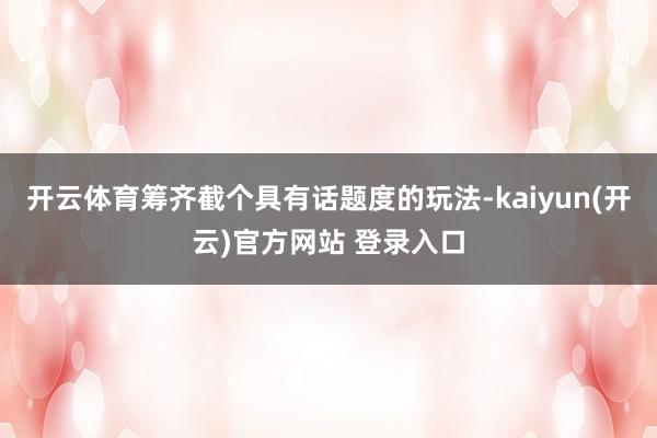 开云体育筹齐截个具有话题度的玩法-kaiyun(开云)官方网站 登录入口