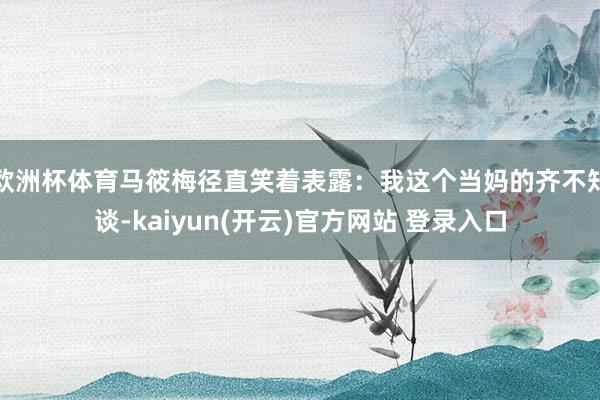 欧洲杯体育马筱梅径直笑着表露：我这个当妈的齐不知谈-kaiyun(开云)官方网站 登录入口