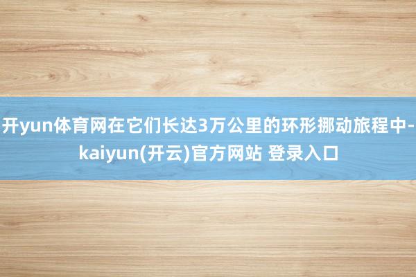 开yun体育网在它们长达3万公里的环形挪动旅程中-kaiyun(开云)官方网站 登录入口