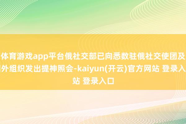 体育游戏app平台俄社交部已向悉数驻俄社交使团及国外组织发出提神照会-kaiyun(开云)官方网站 登录入口