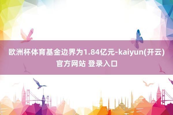 欧洲杯体育基金边界为1.84亿元-kaiyun(开云)官方网站 登录入口