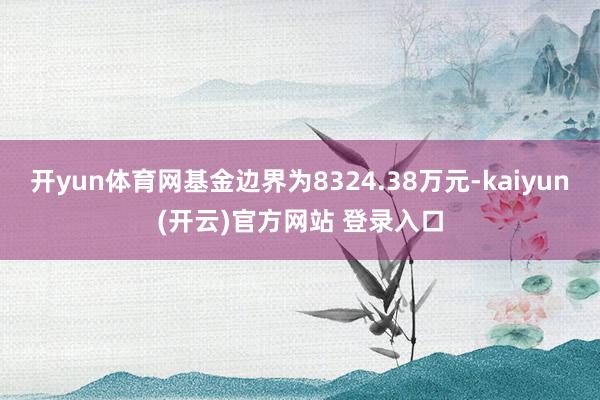 开yun体育网基金边界为8324.38万元-kaiyun(开云)官方网站 登录入口