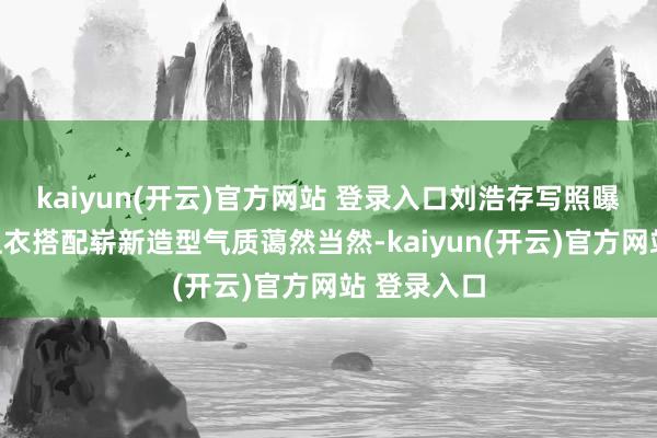 kaiyun(开云)官方网站 登录入口刘浩存写照曝光，白色上衣搭配崭新造型气质蔼然当然-kaiyun(开云)官方网站 登录入口