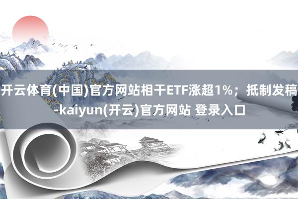 开云体育(中国)官方网站相干ETF涨超1%；抵制发稿-kaiyun(开云)官方网站 登录入口