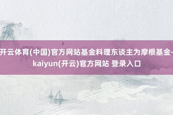 开云体育(中国)官方网站基金料理东谈主为摩根基金-kaiyun(开云)官方网站 登录入口