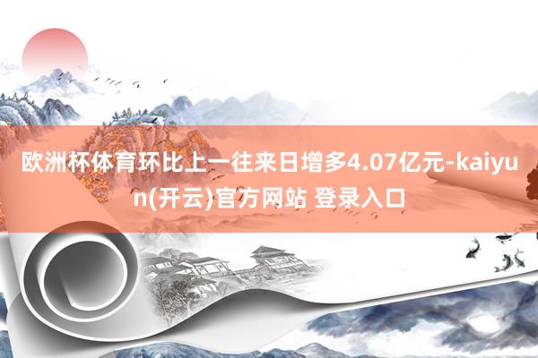 欧洲杯体育环比上一往来日增多4.07亿元-kaiyun(开云)官方网站 登录入口