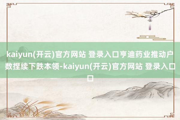 kaiyun(开云)官方网站 登录入口亨迪药业推动户数捏续下跌本领-kaiyun(开云)官方网站 登录入口