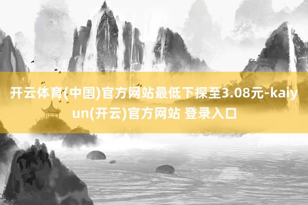 开云体育(中国)官方网站最低下探至3.08元-kaiyun(开云)官方网站 登录入口