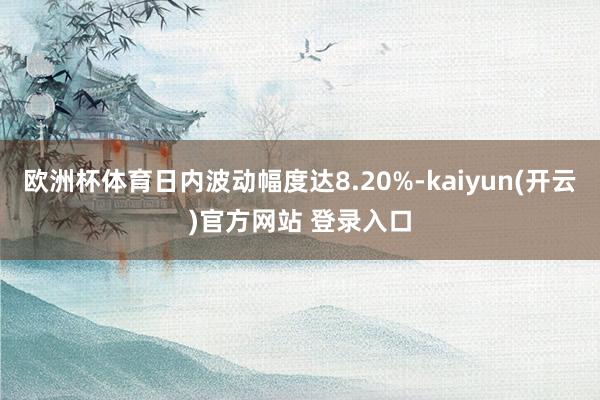 欧洲杯体育日内波动幅度达8.20%-kaiyun(开云)官方网站 登录入口