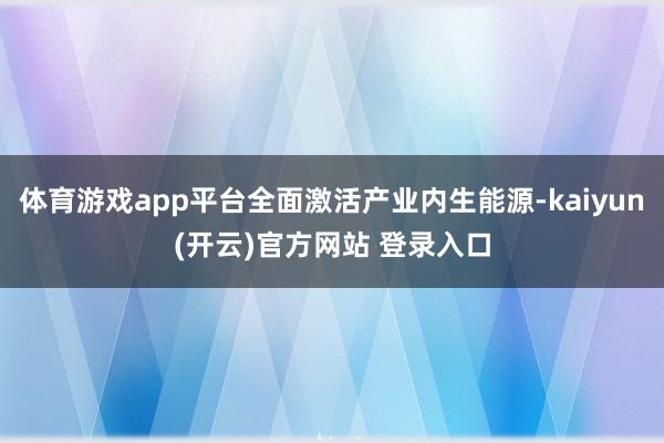 体育游戏app平台全面激活产业内生能源-kaiyun(开云)官方网站 登录入口