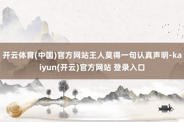 开云体育(中国)官方网站王人莫得一句认真声明-kaiyun(开云)官方网站 登录入口
