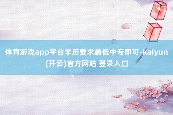 体育游戏app平台学历要求最低中专即可-kaiyun(开云)官方网站 登录入口