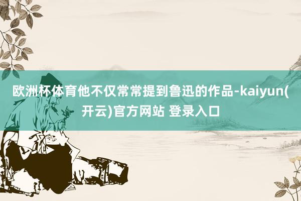 欧洲杯体育他不仅常常提到鲁迅的作品-kaiyun(开云)官方网站 登录入口