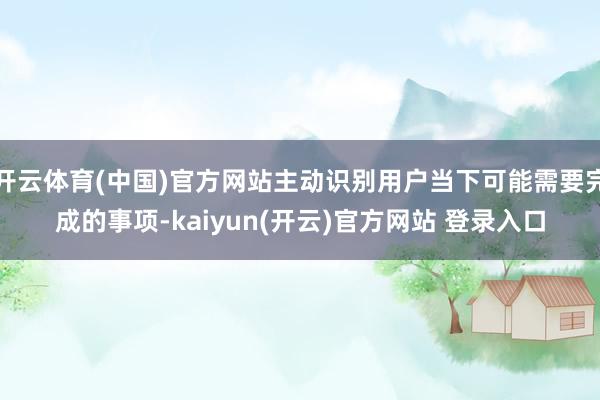 开云体育(中国)官方网站主动识别用户当下可能需要完成的事项-kaiyun(开云)官方网站 登录入口