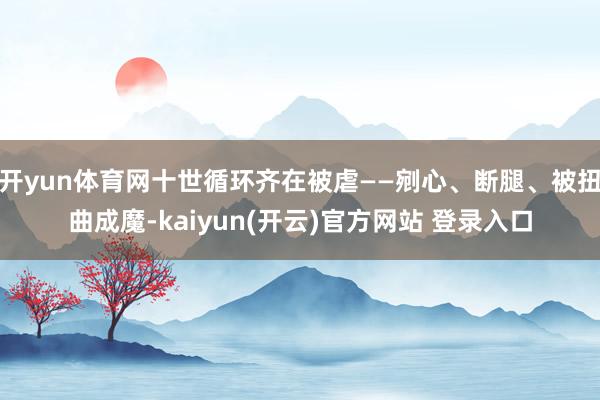开yun体育网十世循环齐在被虐——剜心、断腿、被扭曲成魔-kaiyun(开云)官方网站 登录入口