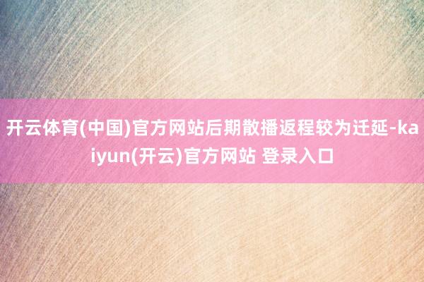 开云体育(中国)官方网站后期散播返程较为迁延-kaiyun(开云)官方网站 登录入口