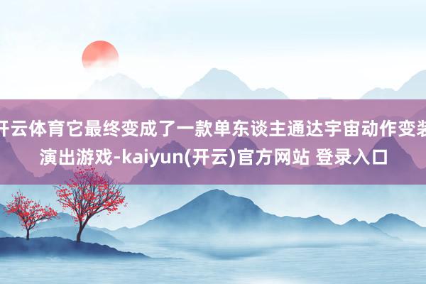 开云体育它最终变成了一款单东谈主通达宇宙动作变装演出游戏-kaiyun(开云)官方网站 登录入口