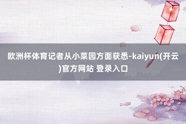 欧洲杯体育记者从小菜园方面获悉-kaiyun(开云)官方网站 登录入口
