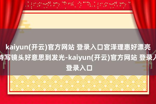 kaiyun(开云)官方网站 登录入口宫泽理惠好漂亮啊特写镜头好意思到发光-kaiyun(开云)官方网站 登录入口