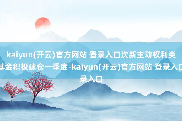 kaiyun(开云)官方网站 登录入口次新主动权利类基金积极建仓一季度-kaiyun(开云)官方网站 登录入口