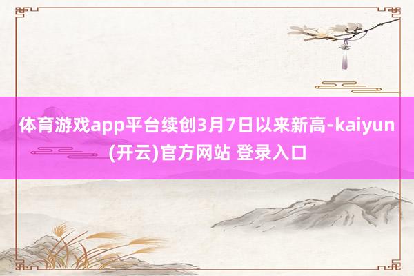 体育游戏app平台续创3月7日以来新高-kaiyun(开云)官方网站 登录入口
