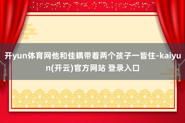 开yun体育网他和佳耦带着两个孩子一皆住-kaiyun(开云)官方网站 登录入口