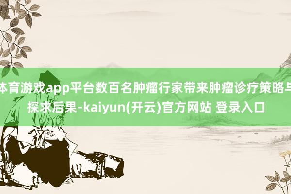 体育游戏app平台数百名肿瘤行家带来肿瘤诊疗策略与探求后果-kaiyun(开云)官方网站 登录入口