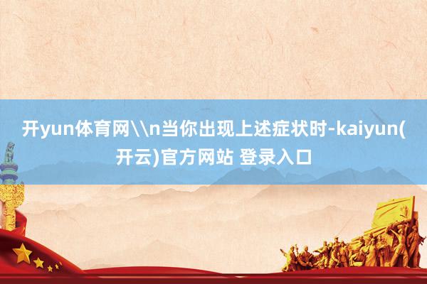 开yun体育网\n当你出现上述症状时-kaiyun(开云)官方网站 登录入口