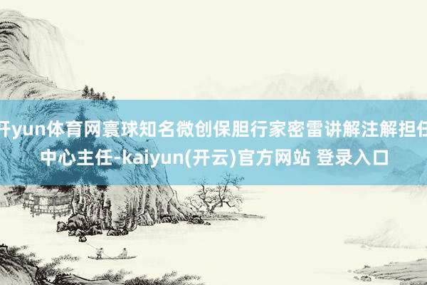 开yun体育网寰球知名微创保胆行家密雷讲解注解担任中心主任-kaiyun(开云)官方网站 登录入口