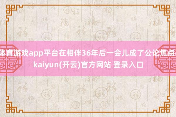 体育游戏app平台在相伴36年后一会儿成了公论焦点-kaiyun(开云)官方网站 登录入口