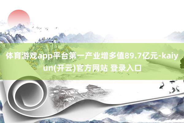 体育游戏app平台第一产业增多值89.7亿元-kaiyun(开云)官方网站 登录入口