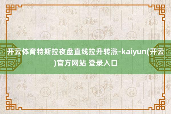 开云体育特斯拉夜盘直线拉升转涨-kaiyun(开云)官方网站 登录入口