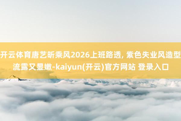 开云体育唐艺昕乘风2026上班路透, 紫色失业风造型流露又显嫩-kaiyun(开云)官方网站 登录入口