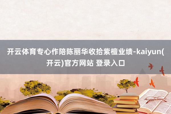 开云体育专心作陪陈丽华收拾紫檀业绩-kaiyun(开云)官方网站 登录入口