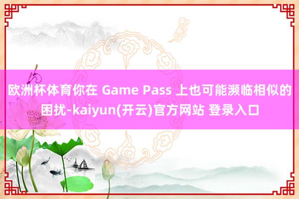 欧洲杯体育你在 Game Pass 上也可能濒临相似的困扰-kaiyun(开云)官方网站 登录入口
