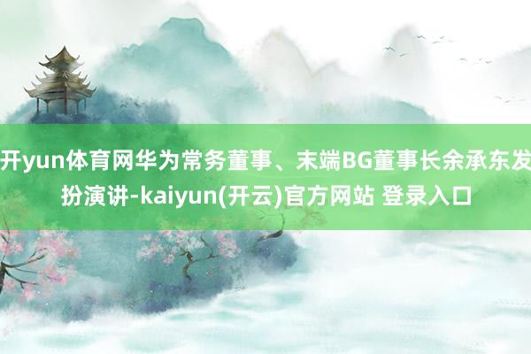 开yun体育网华为常务董事、末端BG董事长余承东发扮演讲-kaiyun(开云)官方网站 登录入口