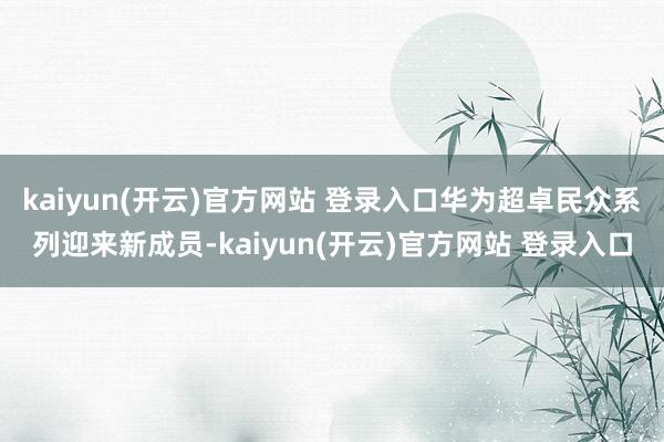 kaiyun(开云)官方网站 登录入口华为超卓民众系列迎来新成员-kaiyun(开云)官方网站 登录入口