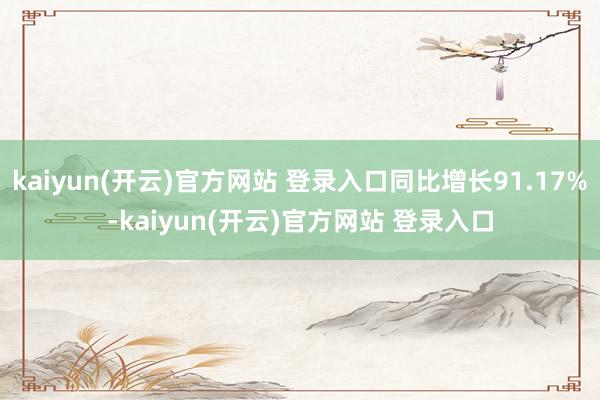 kaiyun(开云)官方网站 登录入口同比增长91.17%-kaiyun(开云)官方网站 登录入口