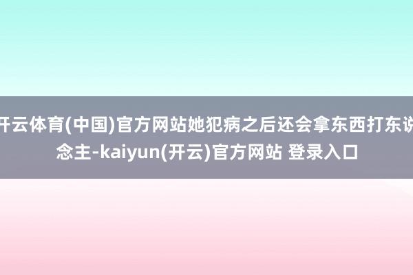 开云体育(中国)官方网站她犯病之后还会拿东西打东说念主-kaiyun(开云)官方网站 登录入口